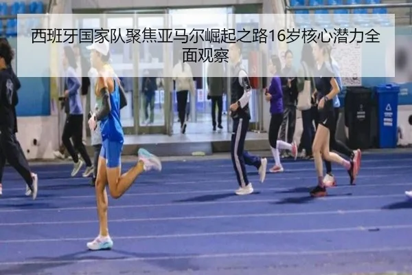 西班牙国家队聚焦亚马尔崛起之路16岁核心潜力全面观察