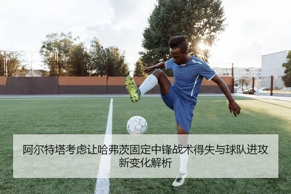 阿尔特塔考虑让哈弗茨固定中锋战术得失与球队进攻新变化解析