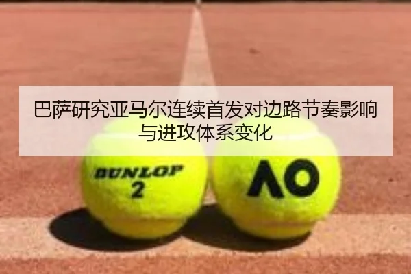 巴萨研究亚马尔连续首发对边路节奏影响与进攻体系变化