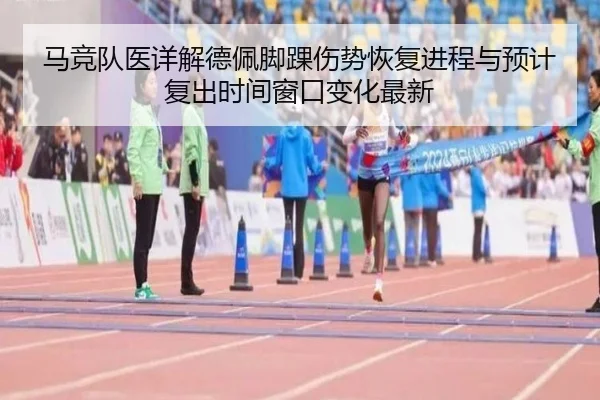 马竞队医详解德佩脚踝伤势恢复进程与预计复出时间窗口变化最新