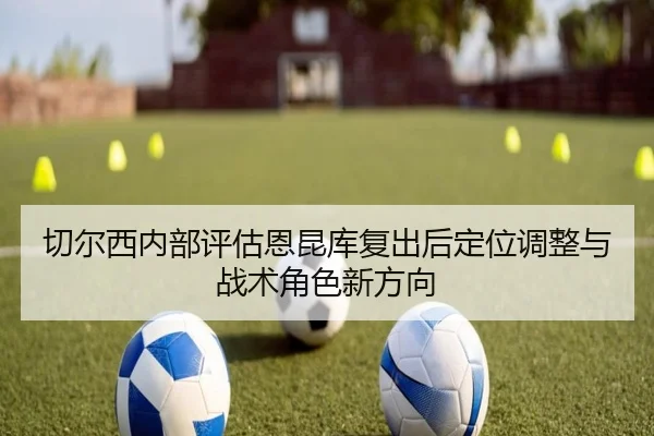 切尔西内部评估恩昆库复出后定位调整与战术角色新方向