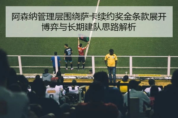 阿森纳管理层围绕萨卡续约奖金条款展开博弈与长期建队思路解析