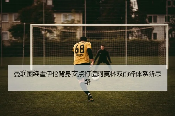 曼联围绕霍伊伦背身支点打造阿莫林双前锋体系新思路